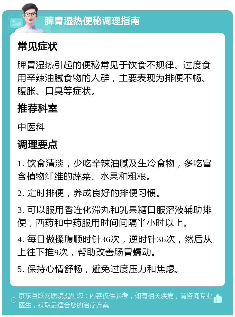 脾胃湿热便秘调理指南 常见症状 脾胃湿热引起的便秘常见于饮食不规律、过度食用辛辣油腻食物的人群，主要表现为排便不畅、腹胀、口臭等症状。 推荐科室 中医科 调理要点 1. 饮食清淡，少吃辛辣油腻及生冷食物，多吃富含植物纤维的蔬菜、水果和粗粮。 2. 定时排便，养成良好的排便习惯。 3. 可以服用香连化滞丸和乳果糖口服溶液辅助排便，西药和中药服用时间间隔半小时以上。 4. 每日做揉腹顺时针36次，逆时针36次，然后从上往下推9次，帮助改善肠胃蠕动。 5. 保持心情舒畅，避免过度压力和焦虑。