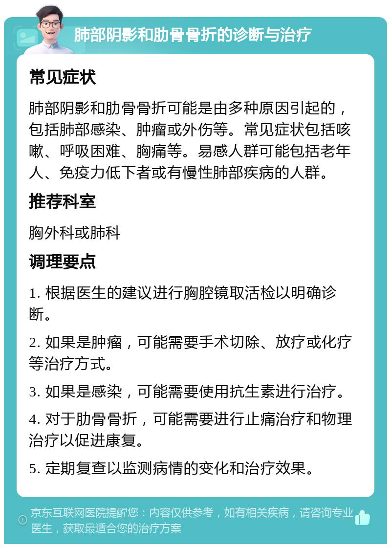 肺部阴影和肋骨骨折的诊断与治疗 常见症状 肺部阴影和肋骨骨折可能是由多种原因引起的，包括肺部感染、肿瘤或外伤等。常见症状包括咳嗽、呼吸困难、胸痛等。易感人群可能包括老年人、免疫力低下者或有慢性肺部疾病的人群。 推荐科室 胸外科或肺科 调理要点 1. 根据医生的建议进行胸腔镜取活检以明确诊断。 2. 如果是肿瘤，可能需要手术切除、放疗或化疗等治疗方式。 3. 如果是感染，可能需要使用抗生素进行治疗。 4. 对于肋骨骨折，可能需要进行止痛治疗和物理治疗以促进康复。 5. 定期复查以监测病情的变化和治疗效果。