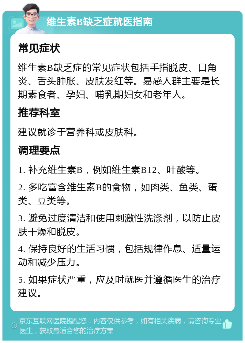 维生素B缺乏症就医指南 常见症状 维生素B缺乏症的常见症状包括手指脱皮、口角炎、舌头肿胀、皮肤发红等。易感人群主要是长期素食者、孕妇、哺乳期妇女和老年人。 推荐科室 建议就诊于营养科或皮肤科。 调理要点 1. 补充维生素B，例如维生素B12、叶酸等。 2. 多吃富含维生素B的食物，如肉类、鱼类、蛋类、豆类等。 3. 避免过度清洁和使用刺激性洗涤剂，以防止皮肤干燥和脱皮。 4. 保持良好的生活习惯，包括规律作息、适量运动和减少压力。 5. 如果症状严重，应及时就医并遵循医生的治疗建议。