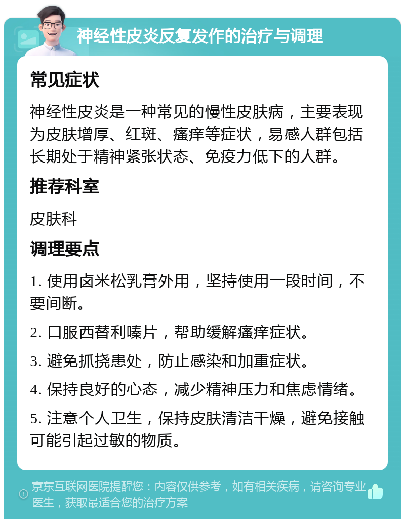 神经性皮炎反复发作的治疗与调理 常见症状 神经性皮炎是一种常见的慢性皮肤病，主要表现为皮肤增厚、红斑、瘙痒等症状，易感人群包括长期处于精神紧张状态、免疫力低下的人群。 推荐科室 皮肤科 调理要点 1. 使用卤米松乳膏外用，坚持使用一段时间，不要间断。 2. 口服西替利嗪片，帮助缓解瘙痒症状。 3. 避免抓挠患处，防止感染和加重症状。 4. 保持良好的心态，减少精神压力和焦虑情绪。 5. 注意个人卫生，保持皮肤清洁干燥，避免接触可能引起过敏的物质。