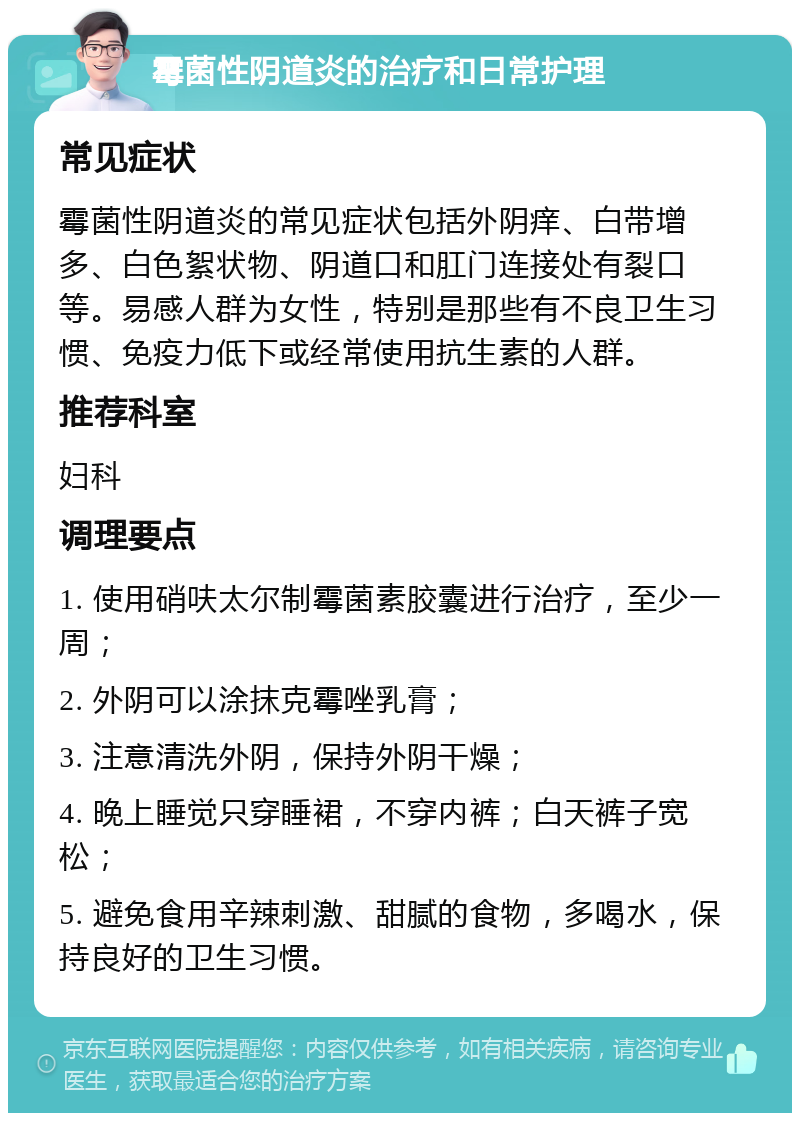 霉菌性阴道炎的治疗和日常护理 常见症状 霉菌性阴道炎的常见症状包括外阴痒、白带增多、白色絮状物、阴道口和肛门连接处有裂口等。易感人群为女性，特别是那些有不良卫生习惯、免疫力低下或经常使用抗生素的人群。 推荐科室 妇科 调理要点 1. 使用硝呋太尔制霉菌素胶囊进行治疗，至少一周； 2. 外阴可以涂抹克霉唑乳膏； 3. 注意清洗外阴，保持外阴干燥； 4. 晚上睡觉只穿睡裙，不穿内裤；白天裤子宽松； 5. 避免食用辛辣刺激、甜腻的食物，多喝水，保持良好的卫生习惯。