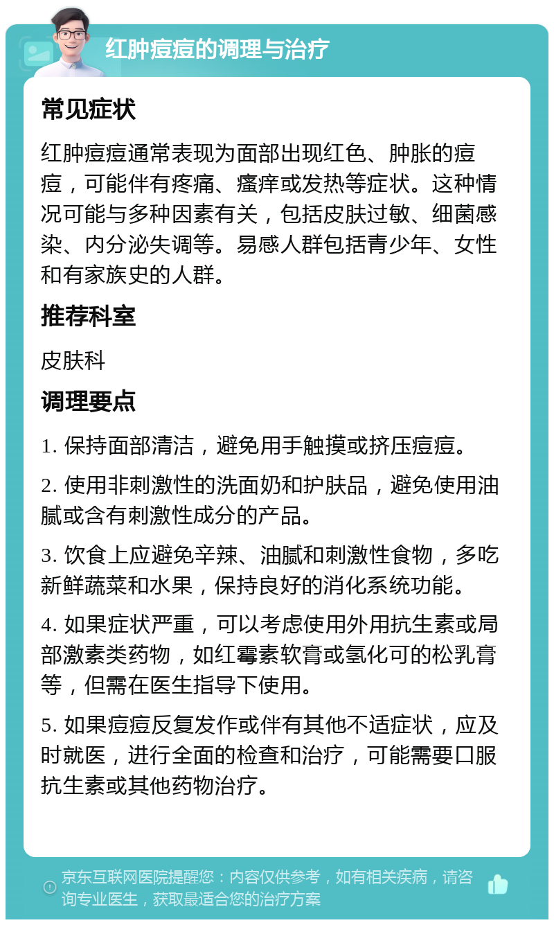 红肿痘痘的调理与治疗 常见症状 红肿痘痘通常表现为面部出现红色、肿胀的痘痘，可能伴有疼痛、瘙痒或发热等症状。这种情况可能与多种因素有关，包括皮肤过敏、细菌感染、内分泌失调等。易感人群包括青少年、女性和有家族史的人群。 推荐科室 皮肤科 调理要点 1. 保持面部清洁，避免用手触摸或挤压痘痘。 2. 使用非刺激性的洗面奶和护肤品，避免使用油腻或含有刺激性成分的产品。 3. 饮食上应避免辛辣、油腻和刺激性食物，多吃新鲜蔬菜和水果，保持良好的消化系统功能。 4. 如果症状严重，可以考虑使用外用抗生素或局部激素类药物，如红霉素软膏或氢化可的松乳膏等，但需在医生指导下使用。 5. 如果痘痘反复发作或伴有其他不适症状，应及时就医，进行全面的检查和治疗，可能需要口服抗生素或其他药物治疗。