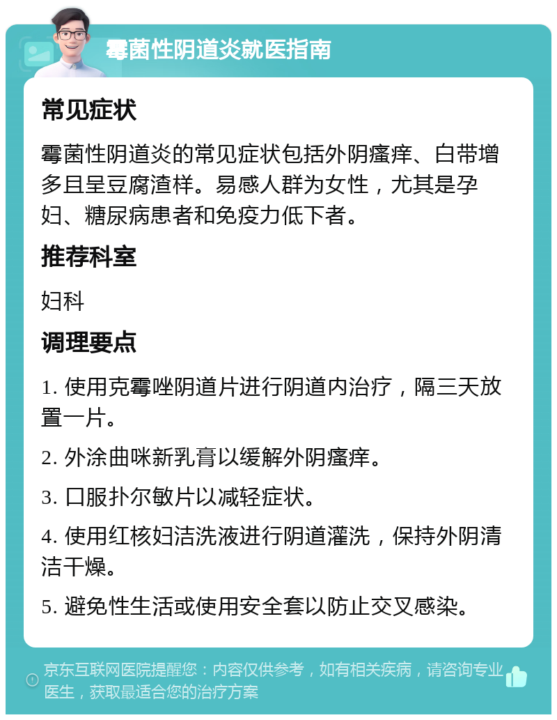 霉菌性阴道炎就医指南 常见症状 霉菌性阴道炎的常见症状包括外阴瘙痒、白带增多且呈豆腐渣样。易感人群为女性，尤其是孕妇、糖尿病患者和免疫力低下者。 推荐科室 妇科 调理要点 1. 使用克霉唑阴道片进行阴道内治疗，隔三天放置一片。 2. 外涂曲咪新乳膏以缓解外阴瘙痒。 3. 口服扑尔敏片以减轻症状。 4. 使用红核妇洁洗液进行阴道灌洗，保持外阴清洁干燥。 5. 避免性生活或使用安全套以防止交叉感染。