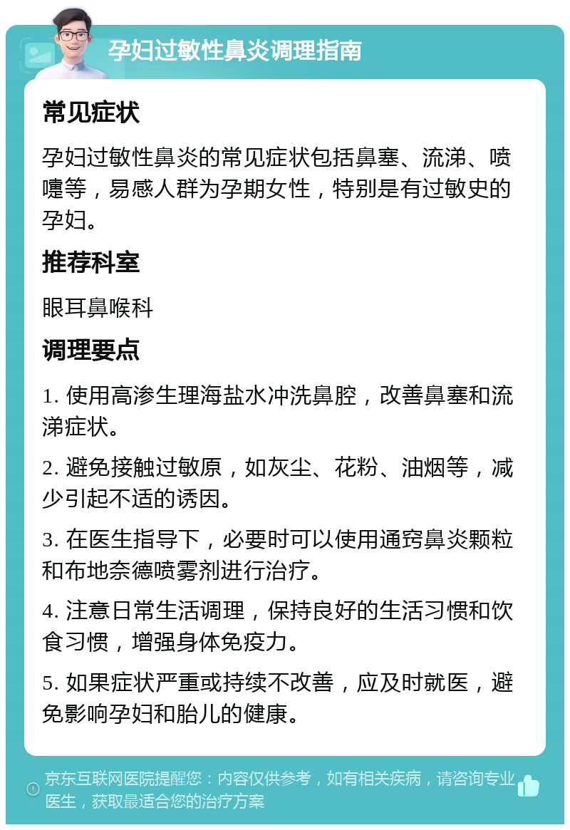 孕妇过敏性鼻炎调理指南 常见症状 孕妇过敏性鼻炎的常见症状包括鼻塞、流涕、喷嚏等，易感人群为孕期女性，特别是有过敏史的孕妇。 推荐科室 眼耳鼻喉科 调理要点 1. 使用高渗生理海盐水冲洗鼻腔，改善鼻塞和流涕症状。 2. 避免接触过敏原，如灰尘、花粉、油烟等，减少引起不适的诱因。 3. 在医生指导下，必要时可以使用通窍鼻炎颗粒和布地奈德喷雾剂进行治疗。 4. 注意日常生活调理，保持良好的生活习惯和饮食习惯，增强身体免疫力。 5. 如果症状严重或持续不改善，应及时就医，避免影响孕妇和胎儿的健康。