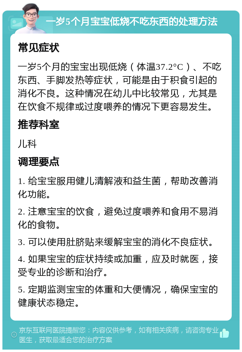 一岁5个月宝宝低烧不吃东西的处理方法 常见症状 一岁5个月的宝宝出现低烧（体温37.2°C）、不吃东西、手脚发热等症状，可能是由于积食引起的消化不良。这种情况在幼儿中比较常见，尤其是在饮食不规律或过度喂养的情况下更容易发生。 推荐科室 儿科 调理要点 1. 给宝宝服用健儿清解液和益生菌，帮助改善消化功能。 2. 注意宝宝的饮食，避免过度喂养和食用不易消化的食物。 3. 可以使用肚脐贴来缓解宝宝的消化不良症状。 4. 如果宝宝的症状持续或加重，应及时就医，接受专业的诊断和治疗。 5. 定期监测宝宝的体重和大便情况，确保宝宝的健康状态稳定。