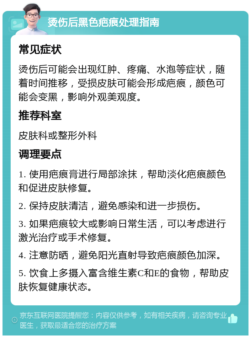 烫伤后黑色疤痕处理指南 常见症状 烫伤后可能会出现红肿、疼痛、水泡等症状，随着时间推移，受损皮肤可能会形成疤痕，颜色可能会变黑，影响外观美观度。 推荐科室 皮肤科或整形外科 调理要点 1. 使用疤痕膏进行局部涂抹，帮助淡化疤痕颜色和促进皮肤修复。 2. 保持皮肤清洁，避免感染和进一步损伤。 3. 如果疤痕较大或影响日常生活，可以考虑进行激光治疗或手术修复。 4. 注意防晒，避免阳光直射导致疤痕颜色加深。 5. 饮食上多摄入富含维生素C和E的食物，帮助皮肤恢复健康状态。