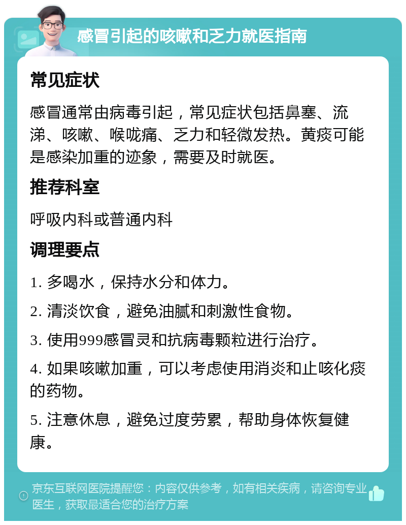 感冒引起的咳嗽和乏力就医指南 常见症状 感冒通常由病毒引起，常见症状包括鼻塞、流涕、咳嗽、喉咙痛、乏力和轻微发热。黄痰可能是感染加重的迹象，需要及时就医。 推荐科室 呼吸内科或普通内科 调理要点 1. 多喝水，保持水分和体力。 2. 清淡饮食，避免油腻和刺激性食物。 3. 使用999感冒灵和抗病毒颗粒进行治疗。 4. 如果咳嗽加重，可以考虑使用消炎和止咳化痰的药物。 5. 注意休息，避免过度劳累，帮助身体恢复健康。