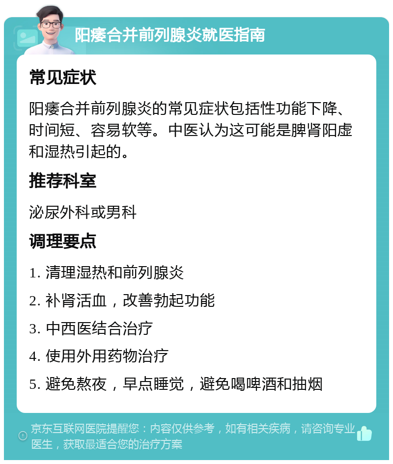 阳痿合并前列腺炎就医指南 常见症状 阳痿合并前列腺炎的常见症状包括性功能下降、时间短、容易软等。中医认为这可能是脾肾阳虚和湿热引起的。 推荐科室 泌尿外科或男科 调理要点 1. 清理湿热和前列腺炎 2. 补肾活血，改善勃起功能 3. 中西医结合治疗 4. 使用外用药物治疗 5. 避免熬夜，早点睡觉，避免喝啤酒和抽烟