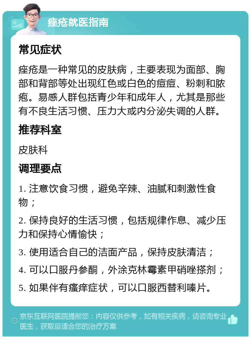 痤疮就医指南 常见症状 痤疮是一种常见的皮肤病，主要表现为面部、胸部和背部等处出现红色或白色的痘痘、粉刺和脓疱。易感人群包括青少年和成年人，尤其是那些有不良生活习惯、压力大或内分泌失调的人群。 推荐科室 皮肤科 调理要点 1. 注意饮食习惯，避免辛辣、油腻和刺激性食物； 2. 保持良好的生活习惯，包括规律作息、减少压力和保持心情愉快； 3. 使用适合自己的洁面产品，保持皮肤清洁； 4. 可以口服丹参酮，外涂克林霉素甲硝唑搽剂； 5. 如果伴有瘙痒症状，可以口服西替利嗪片。