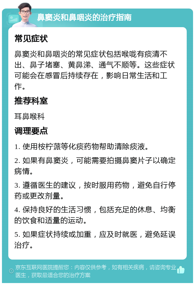 鼻窦炎和鼻咽炎的治疗指南 常见症状 鼻窦炎和鼻咽炎的常见症状包括喉咙有痰清不出、鼻子堵塞、黄鼻涕、通气不顺等。这些症状可能会在感冒后持续存在，影响日常生活和工作。 推荐科室 耳鼻喉科 调理要点 1. 使用桉柠蒎等化痰药物帮助清除痰液。 2. 如果有鼻窦炎，可能需要拍摄鼻窦片子以确定病情。 3. 遵循医生的建议，按时服用药物，避免自行停药或更改剂量。 4. 保持良好的生活习惯，包括充足的休息、均衡的饮食和适量的运动。 5. 如果症状持续或加重，应及时就医，避免延误治疗。