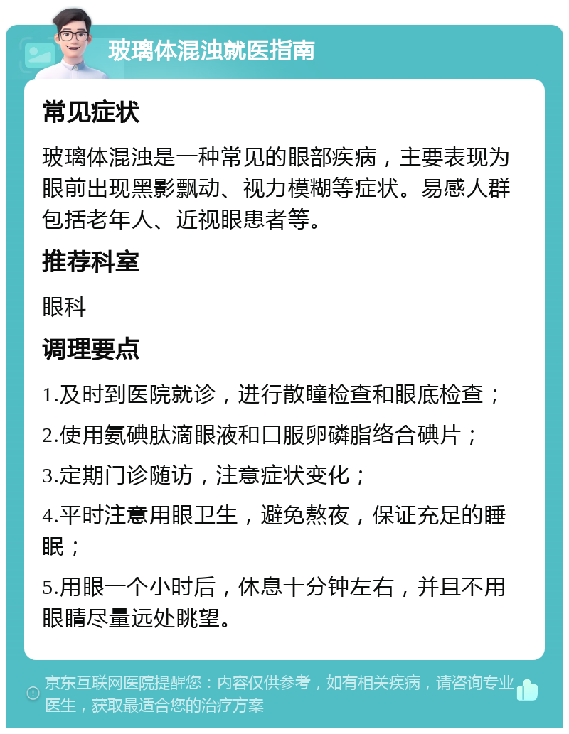 玻璃体混浊就医指南 常见症状 玻璃体混浊是一种常见的眼部疾病，主要表现为眼前出现黑影飘动、视力模糊等症状。易感人群包括老年人、近视眼患者等。 推荐科室 眼科 调理要点 1.及时到医院就诊，进行散瞳检查和眼底检查； 2.使用氨碘肽滴眼液和口服卵磷脂络合碘片； 3.定期门诊随访，注意症状变化； 4.平时注意用眼卫生，避免熬夜，保证充足的睡眠； 5.用眼一个小时后，休息十分钟左右，并且不用眼睛尽量远处眺望。