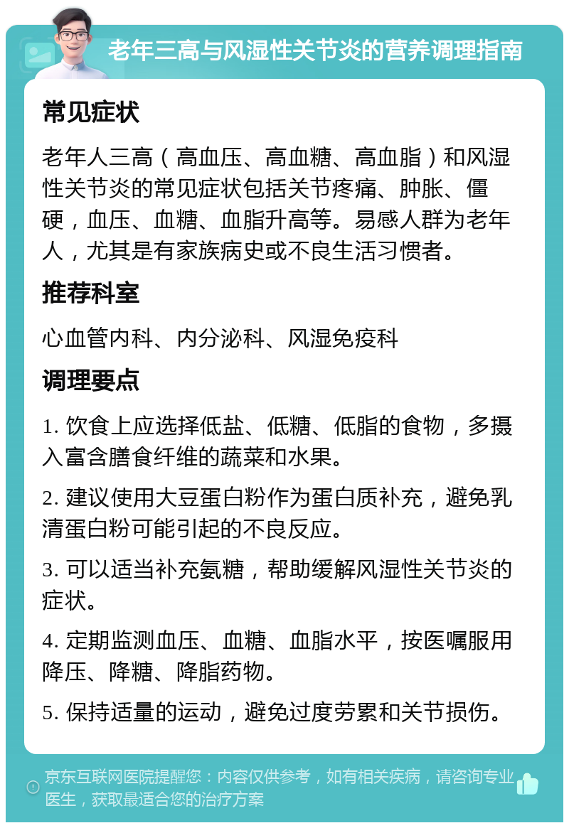 老年三高与风湿性关节炎的营养调理指南 常见症状 老年人三高（高血压、高血糖、高血脂）和风湿性关节炎的常见症状包括关节疼痛、肿胀、僵硬，血压、血糖、血脂升高等。易感人群为老年人，尤其是有家族病史或不良生活习惯者。 推荐科室 心血管内科、内分泌科、风湿免疫科 调理要点 1. 饮食上应选择低盐、低糖、低脂的食物，多摄入富含膳食纤维的蔬菜和水果。 2. 建议使用大豆蛋白粉作为蛋白质补充，避免乳清蛋白粉可能引起的不良反应。 3. 可以适当补充氨糖，帮助缓解风湿性关节炎的症状。 4. 定期监测血压、血糖、血脂水平，按医嘱服用降压、降糖、降脂药物。 5. 保持适量的运动，避免过度劳累和关节损伤。