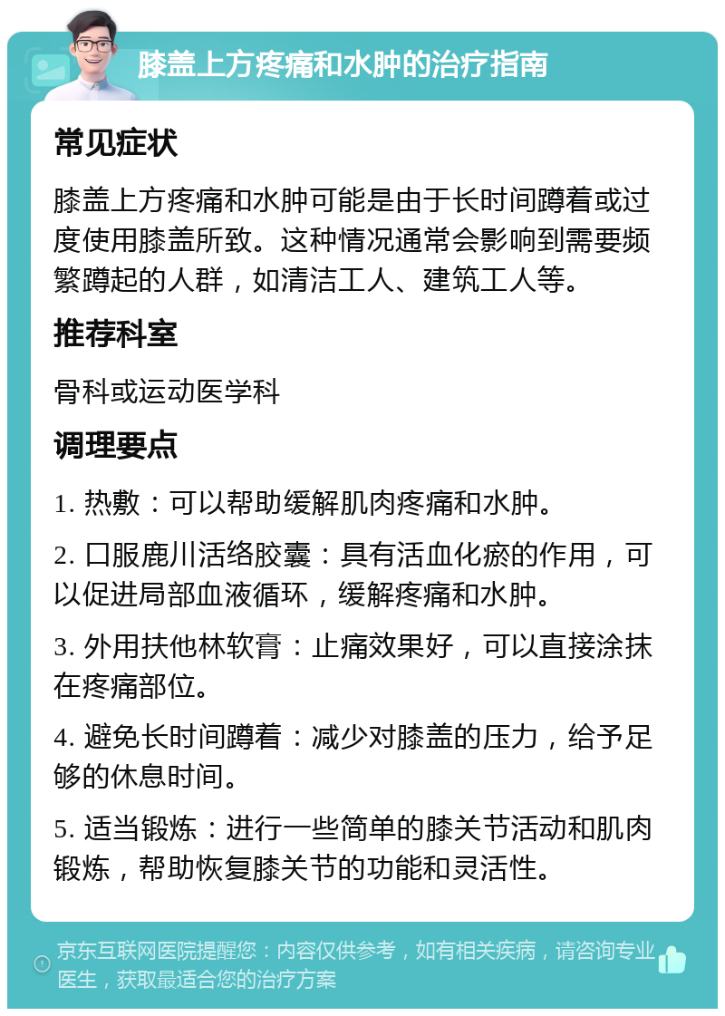 膝盖上方疼痛和水肿的治疗指南 常见症状 膝盖上方疼痛和水肿可能是由于长时间蹲着或过度使用膝盖所致。这种情况通常会影响到需要频繁蹲起的人群，如清洁工人、建筑工人等。 推荐科室 骨科或运动医学科 调理要点 1. 热敷：可以帮助缓解肌肉疼痛和水肿。 2. 口服鹿川活络胶囊：具有活血化瘀的作用，可以促进局部血液循环，缓解疼痛和水肿。 3. 外用扶他林软膏：止痛效果好，可以直接涂抹在疼痛部位。 4. 避免长时间蹲着：减少对膝盖的压力，给予足够的休息时间。 5. 适当锻炼：进行一些简单的膝关节活动和肌肉锻炼，帮助恢复膝关节的功能和灵活性。