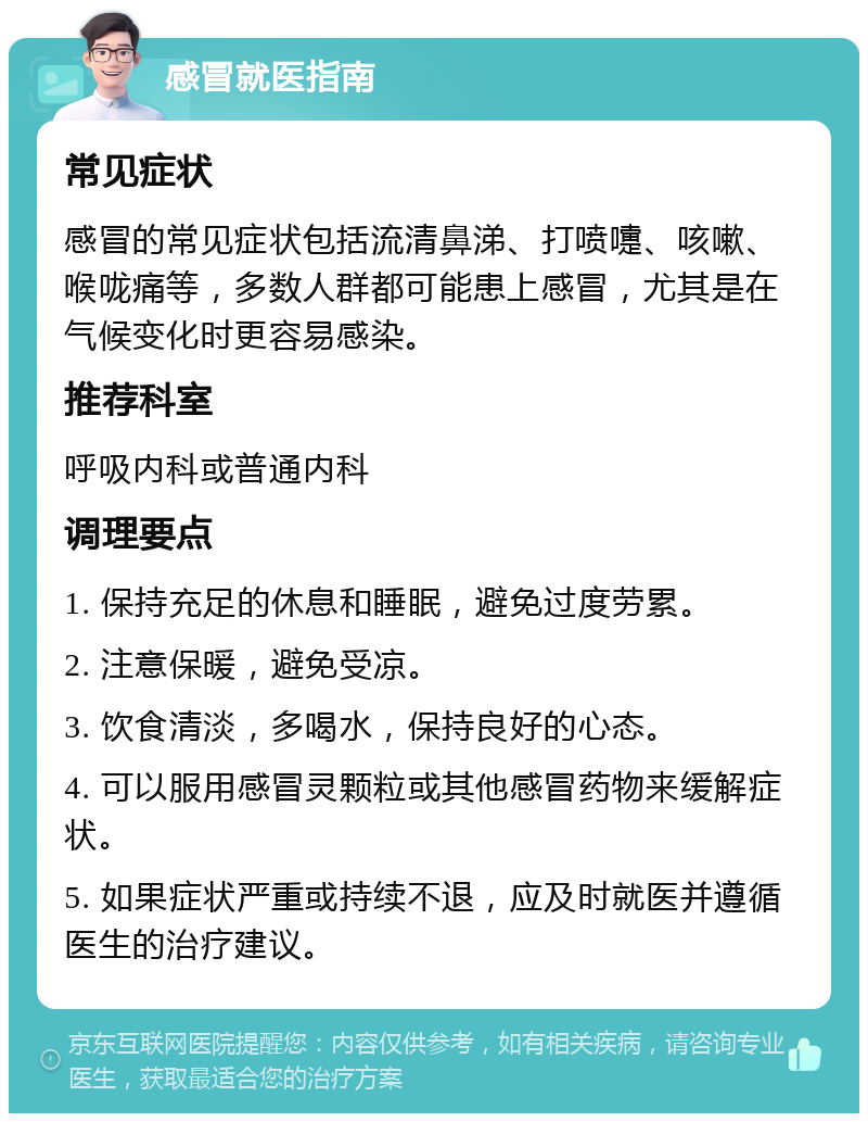 感冒就医指南 常见症状 感冒的常见症状包括流清鼻涕、打喷嚏、咳嗽、喉咙痛等，多数人群都可能患上感冒，尤其是在气候变化时更容易感染。 推荐科室 呼吸内科或普通内科 调理要点 1. 保持充足的休息和睡眠，避免过度劳累。 2. 注意保暖，避免受凉。 3. 饮食清淡，多喝水，保持良好的心态。 4. 可以服用感冒灵颗粒或其他感冒药物来缓解症状。 5. 如果症状严重或持续不退，应及时就医并遵循医生的治疗建议。