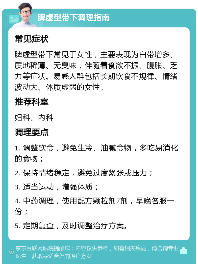 脾虚型带下调理指南 常见症状 脾虚型带下常见于女性，主要表现为白带增多、质地稀薄、无臭味，伴随着食欲不振、腹胀、乏力等症状。易感人群包括长期饮食不规律、情绪波动大、体质虚弱的女性。 推荐科室 妇科、内科 调理要点 1. 调整饮食，避免生冷、油腻食物，多吃易消化的食物； 2. 保持情绪稳定，避免过度紧张或压力； 3. 适当运动，增强体质； 4. 中药调理，使用配方颗粒剂7剂，早晚各服一份； 5. 定期复查，及时调整治疗方案。