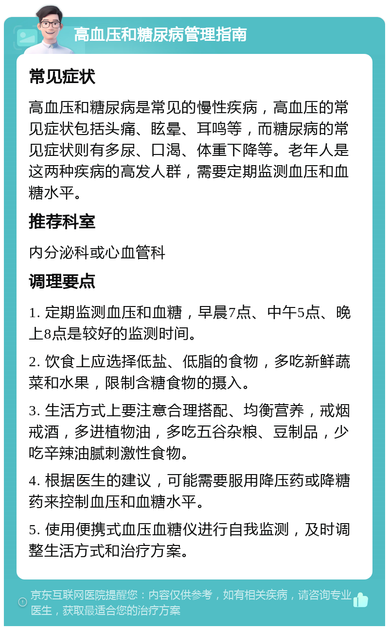 高血压和糖尿病管理指南 常见症状 高血压和糖尿病是常见的慢性疾病，高血压的常见症状包括头痛、眩晕、耳鸣等，而糖尿病的常见症状则有多尿、口渴、体重下降等。老年人是这两种疾病的高发人群，需要定期监测血压和血糖水平。 推荐科室 内分泌科或心血管科 调理要点 1. 定期监测血压和血糖，早晨7点、中午5点、晚上8点是较好的监测时间。 2. 饮食上应选择低盐、低脂的食物，多吃新鲜蔬菜和水果，限制含糖食物的摄入。 3. 生活方式上要注意合理搭配、均衡营养，戒烟戒酒，多进植物油，多吃五谷杂粮、豆制品，少吃辛辣油腻刺激性食物。 4. 根据医生的建议，可能需要服用降压药或降糖药来控制血压和血糖水平。 5. 使用便携式血压血糖仪进行自我监测，及时调整生活方式和治疗方案。