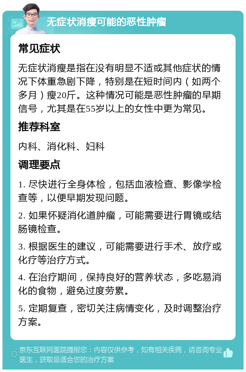 无症状消瘦可能的恶性肿瘤 常见症状 无症状消瘦是指在没有明显不适或其他症状的情况下体重急剧下降，特别是在短时间内（如两个多月）瘦20斤。这种情况可能是恶性肿瘤的早期信号，尤其是在55岁以上的女性中更为常见。 推荐科室 内科、消化科、妇科 调理要点 1. 尽快进行全身体检，包括血液检查、影像学检查等，以便早期发现问题。 2. 如果怀疑消化道肿瘤，可能需要进行胃镜或结肠镜检查。 3. 根据医生的建议，可能需要进行手术、放疗或化疗等治疗方式。 4. 在治疗期间，保持良好的营养状态，多吃易消化的食物，避免过度劳累。 5. 定期复查，密切关注病情变化，及时调整治疗方案。