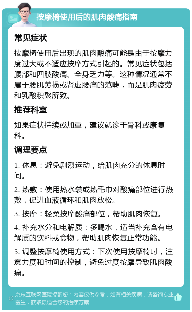 按摩椅使用后的肌肉酸痛指南 常见症状 按摩椅使用后出现的肌肉酸痛可能是由于按摩力度过大或不适应按摩方式引起的。常见症状包括腰部和四肢酸痛、全身乏力等。这种情况通常不属于腰肌劳损或肾虚腰痛的范畴，而是肌肉疲劳和乳酸积聚所致。 推荐科室 如果症状持续或加重，建议就诊于骨科或康复科。 调理要点 1. 休息：避免剧烈运动，给肌肉充分的休息时间。 2. 热敷：使用热水袋或热毛巾对酸痛部位进行热敷，促进血液循环和肌肉放松。 3. 按摩：轻柔按摩酸痛部位，帮助肌肉恢复。 4. 补充水分和电解质：多喝水，适当补充含有电解质的饮料或食物，帮助肌肉恢复正常功能。 5. 调整按摩椅使用方式：下次使用按摩椅时，注意力度和时间的控制，避免过度按摩导致肌肉酸痛。