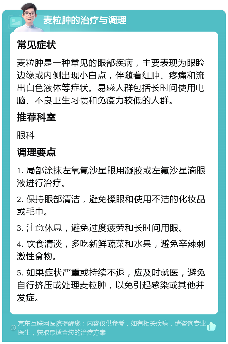 麦粒肿的治疗与调理 常见症状 麦粒肿是一种常见的眼部疾病，主要表现为眼睑边缘或内侧出现小白点，伴随着红肿、疼痛和流出白色液体等症状。易感人群包括长时间使用电脑、不良卫生习惯和免疫力较低的人群。 推荐科室 眼科 调理要点 1. 局部涂抹左氧氟沙星眼用凝胶或左氟沙星滴眼液进行治疗。 2. 保持眼部清洁，避免揉眼和使用不洁的化妆品或毛巾。 3. 注意休息，避免过度疲劳和长时间用眼。 4. 饮食清淡，多吃新鲜蔬菜和水果，避免辛辣刺激性食物。 5. 如果症状严重或持续不退，应及时就医，避免自行挤压或处理麦粒肿，以免引起感染或其他并发症。