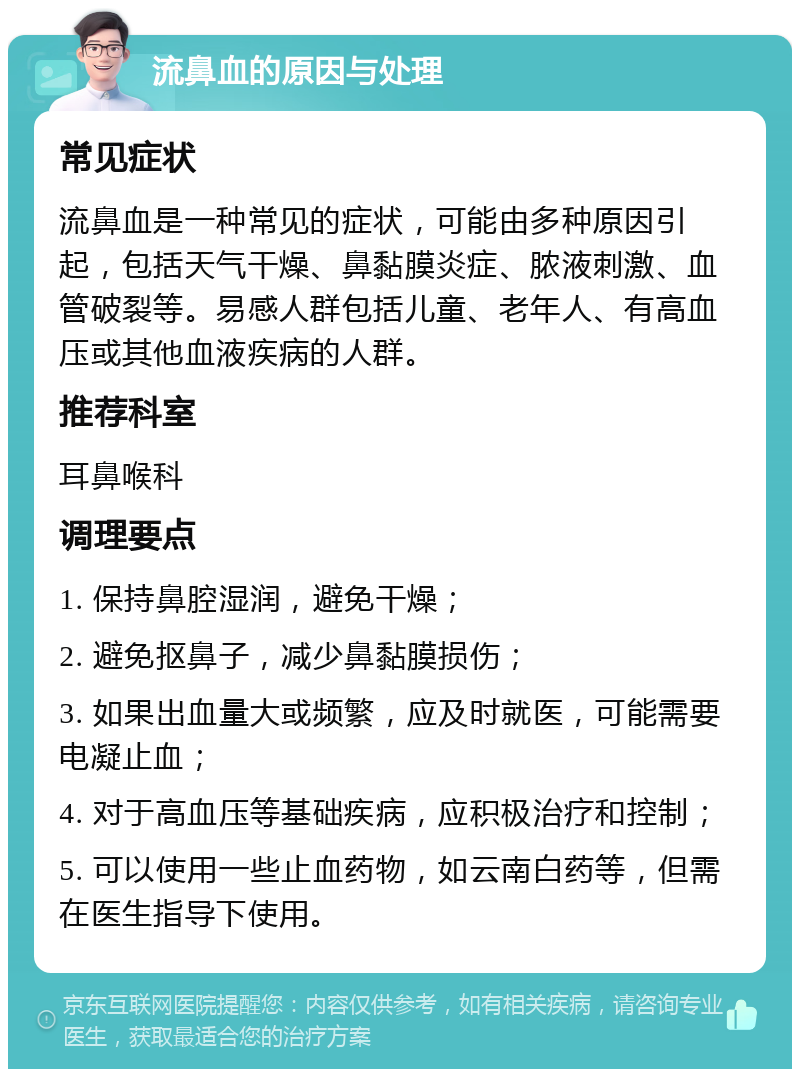 流鼻血的原因与处理 常见症状 流鼻血是一种常见的症状，可能由多种原因引起，包括天气干燥、鼻黏膜炎症、脓液刺激、血管破裂等。易感人群包括儿童、老年人、有高血压或其他血液疾病的人群。 推荐科室 耳鼻喉科 调理要点 1. 保持鼻腔湿润，避免干燥； 2. 避免抠鼻子，减少鼻黏膜损伤； 3. 如果出血量大或频繁，应及时就医，可能需要电凝止血； 4. 对于高血压等基础疾病，应积极治疗和控制； 5. 可以使用一些止血药物，如云南白药等，但需在医生指导下使用。