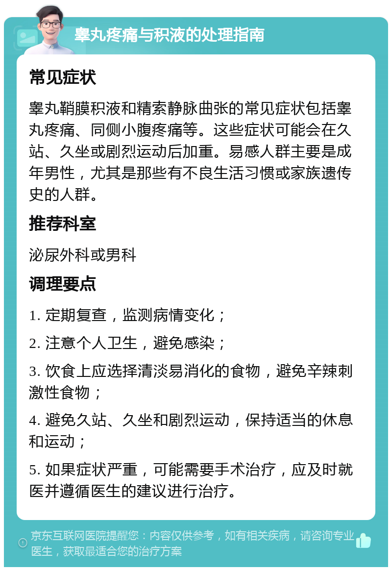 睾丸疼痛与积液的处理指南 常见症状 睾丸鞘膜积液和精索静脉曲张的常见症状包括睾丸疼痛、同侧小腹疼痛等。这些症状可能会在久站、久坐或剧烈运动后加重。易感人群主要是成年男性，尤其是那些有不良生活习惯或家族遗传史的人群。 推荐科室 泌尿外科或男科 调理要点 1. 定期复查，监测病情变化； 2. 注意个人卫生，避免感染； 3. 饮食上应选择清淡易消化的食物，避免辛辣刺激性食物； 4. 避免久站、久坐和剧烈运动，保持适当的休息和运动； 5. 如果症状严重，可能需要手术治疗，应及时就医并遵循医生的建议进行治疗。