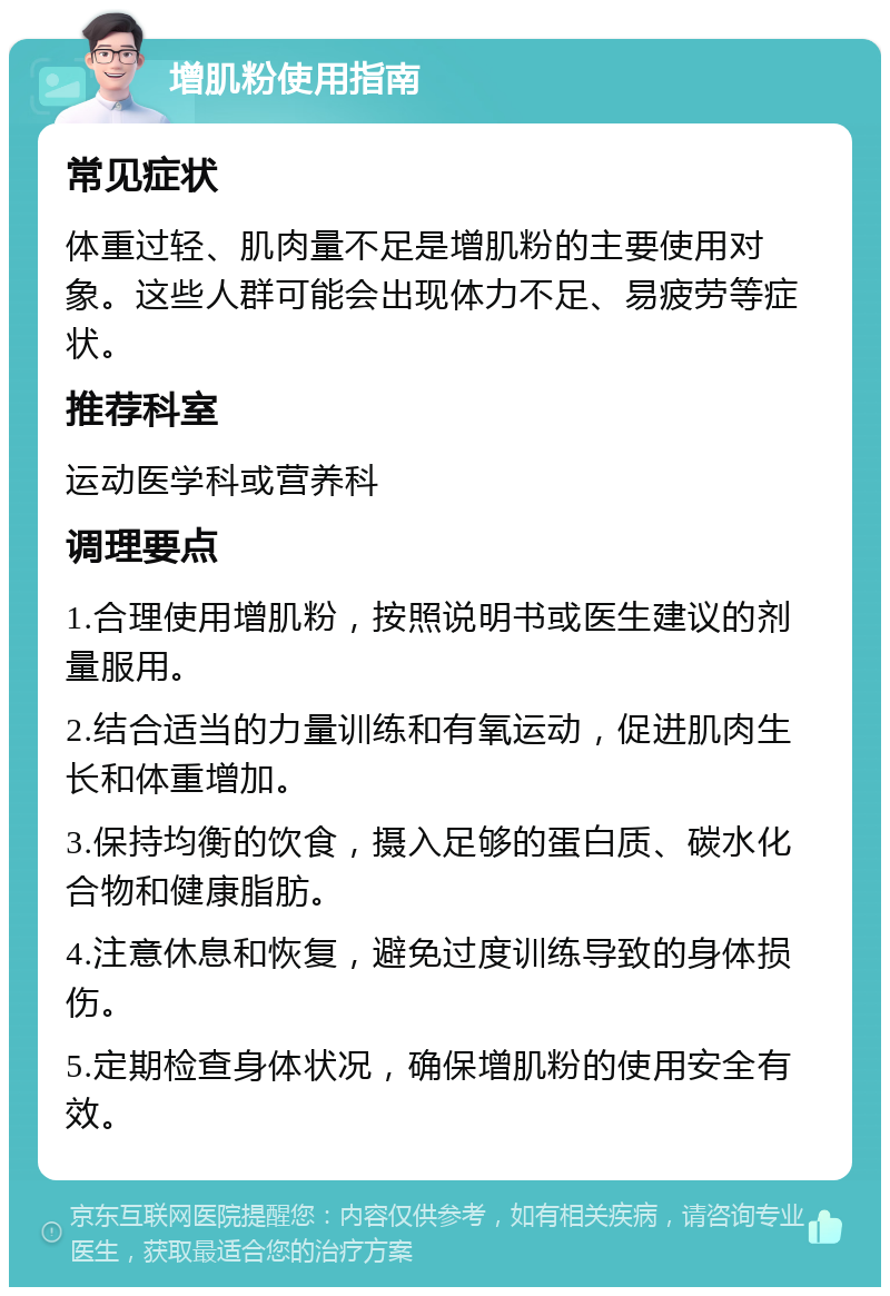 增肌粉使用指南 常见症状 体重过轻、肌肉量不足是增肌粉的主要使用对象。这些人群可能会出现体力不足、易疲劳等症状。 推荐科室 运动医学科或营养科 调理要点 1.合理使用增肌粉，按照说明书或医生建议的剂量服用。 2.结合适当的力量训练和有氧运动，促进肌肉生长和体重增加。 3.保持均衡的饮食，摄入足够的蛋白质、碳水化合物和健康脂肪。 4.注意休息和恢复，避免过度训练导致的身体损伤。 5.定期检查身体状况，确保增肌粉的使用安全有效。