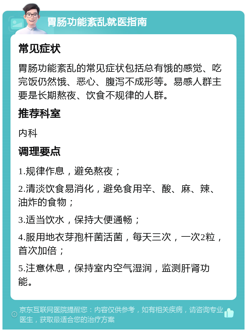 胃肠功能紊乱就医指南 常见症状 胃肠功能紊乱的常见症状包括总有饿的感觉、吃完饭仍然饿、恶心、腹泻不成形等。易感人群主要是长期熬夜、饮食不规律的人群。 推荐科室 内科 调理要点 1.规律作息，避免熬夜； 2.清淡饮食易消化，避免食用辛、酸、麻、辣、油炸的食物； 3.适当饮水，保持大便通畅； 4.服用地衣芽孢杆菌活菌，每天三次，一次2粒，首次加倍； 5.注意休息，保持室内空气湿润，监测肝肾功能。