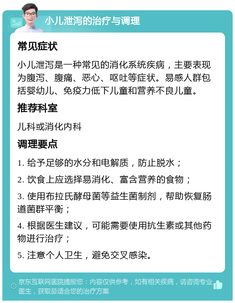 小儿泄泻的治疗与调理 常见症状 小儿泄泻是一种常见的消化系统疾病，主要表现为腹泻、腹痛、恶心、呕吐等症状。易感人群包括婴幼儿、免疫力低下儿童和营养不良儿童。 推荐科室 儿科或消化内科 调理要点 1. 给予足够的水分和电解质，防止脱水； 2. 饮食上应选择易消化、富含营养的食物； 3. 使用布拉氏酵母菌等益生菌制剂，帮助恢复肠道菌群平衡； 4. 根据医生建议，可能需要使用抗生素或其他药物进行治疗； 5. 注意个人卫生，避免交叉感染。