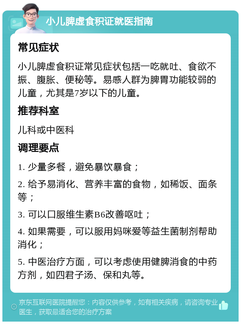 小儿脾虚食积证就医指南 常见症状 小儿脾虚食积证常见症状包括一吃就吐、食欲不振、腹胀、便秘等。易感人群为脾胃功能较弱的儿童，尤其是7岁以下的儿童。 推荐科室 儿科或中医科 调理要点 1. 少量多餐，避免暴饮暴食； 2. 给予易消化、营养丰富的食物，如稀饭、面条等； 3. 可以口服维生素B6改善呕吐； 4. 如果需要，可以服用妈咪爱等益生菌制剂帮助消化； 5. 中医治疗方面，可以考虑使用健脾消食的中药方剂，如四君子汤、保和丸等。