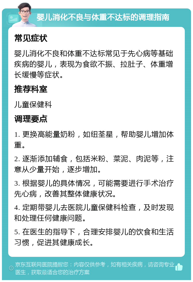 婴儿消化不良与体重不达标的调理指南 常见症状 婴儿消化不良和体重不达标常见于先心病等基础疾病的婴儿，表现为食欲不振、拉肚子、体重增长缓慢等症状。 推荐科室 儿童保健科 调理要点 1. 更换高能量奶粉，如纽荃星，帮助婴儿增加体重。 2. 逐渐添加辅食，包括米粉、菜泥、肉泥等，注意从少量开始，逐步增加。 3. 根据婴儿的具体情况，可能需要进行手术治疗先心病，改善其整体健康状况。 4. 定期带婴儿去医院儿童保健科检查，及时发现和处理任何健康问题。 5. 在医生的指导下，合理安排婴儿的饮食和生活习惯，促进其健康成长。