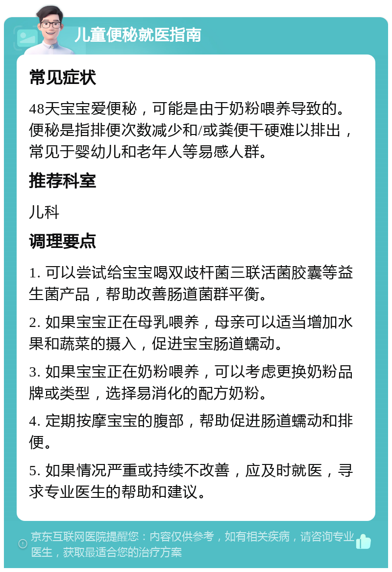 儿童便秘就医指南 常见症状 48天宝宝爱便秘，可能是由于奶粉喂养导致的。便秘是指排便次数减少和/或粪便干硬难以排出，常见于婴幼儿和老年人等易感人群。 推荐科室 儿科 调理要点 1. 可以尝试给宝宝喝双歧杆菌三联活菌胶囊等益生菌产品，帮助改善肠道菌群平衡。 2. 如果宝宝正在母乳喂养，母亲可以适当增加水果和蔬菜的摄入，促进宝宝肠道蠕动。 3. 如果宝宝正在奶粉喂养，可以考虑更换奶粉品牌或类型，选择易消化的配方奶粉。 4. 定期按摩宝宝的腹部，帮助促进肠道蠕动和排便。 5. 如果情况严重或持续不改善，应及时就医，寻求专业医生的帮助和建议。