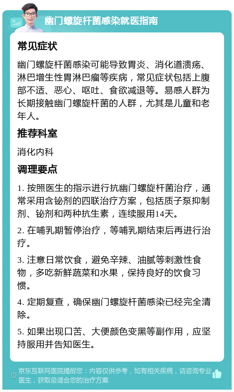 幽门螺旋杆菌感染就医指南 常见症状 幽门螺旋杆菌感染可能导致胃炎、消化道溃疡、淋巴增生性胃淋巴瘤等疾病，常见症状包括上腹部不适、恶心、呕吐、食欲减退等。易感人群为长期接触幽门螺旋杆菌的人群，尤其是儿童和老年人。 推荐科室 消化内科 调理要点 1. 按照医生的指示进行抗幽门螺旋杆菌治疗，通常采用含铋剂的四联治疗方案，包括质子泵抑制剂、铋剂和两种抗生素，连续服用14天。 2. 在哺乳期暂停治疗，等哺乳期结束后再进行治疗。 3. 注意日常饮食，避免辛辣、油腻等刺激性食物，多吃新鲜蔬菜和水果，保持良好的饮食习惯。 4. 定期复查，确保幽门螺旋杆菌感染已经完全清除。 5. 如果出现口苦、大便颜色变黑等副作用，应坚持服用并告知医生。