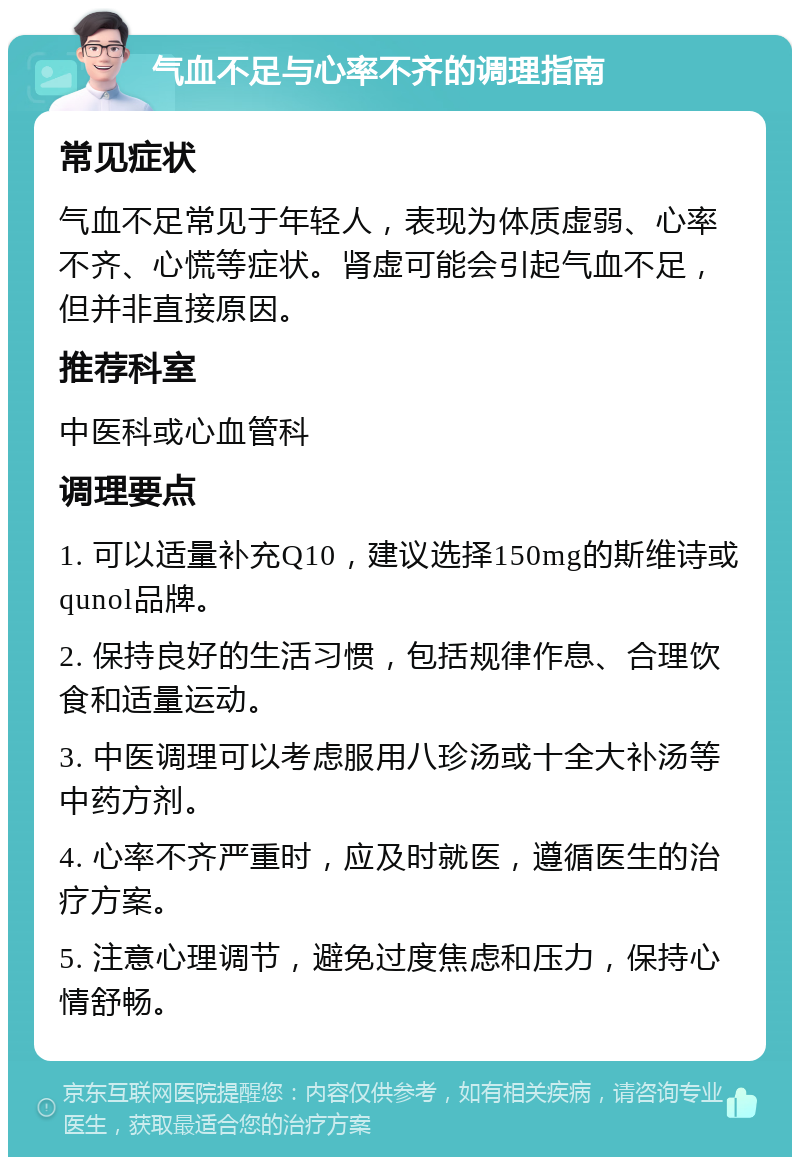 气血不足与心率不齐的调理指南 常见症状 气血不足常见于年轻人，表现为体质虚弱、心率不齐、心慌等症状。肾虚可能会引起气血不足，但并非直接原因。 推荐科室 中医科或心血管科 调理要点 1. 可以适量补充Q10，建议选择150mg的斯维诗或qunol品牌。 2. 保持良好的生活习惯，包括规律作息、合理饮食和适量运动。 3. 中医调理可以考虑服用八珍汤或十全大补汤等中药方剂。 4. 心率不齐严重时，应及时就医，遵循医生的治疗方案。 5. 注意心理调节，避免过度焦虑和压力，保持心情舒畅。