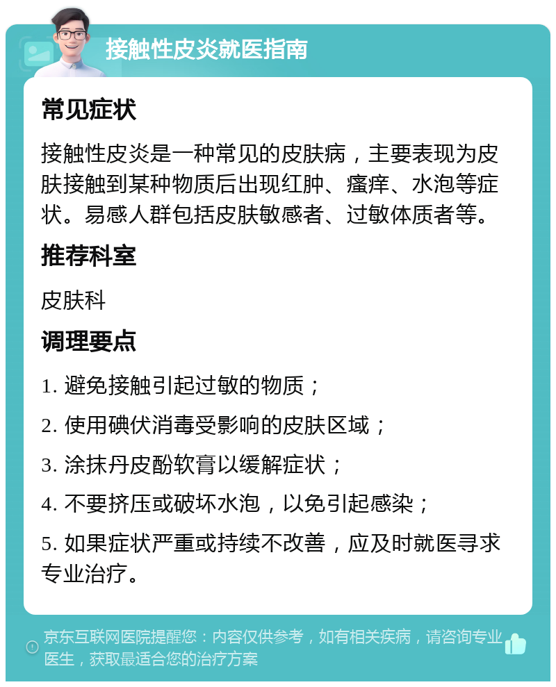 接触性皮炎就医指南 常见症状 接触性皮炎是一种常见的皮肤病，主要表现为皮肤接触到某种物质后出现红肿、瘙痒、水泡等症状。易感人群包括皮肤敏感者、过敏体质者等。 推荐科室 皮肤科 调理要点 1. 避免接触引起过敏的物质； 2. 使用碘伏消毒受影响的皮肤区域； 3. 涂抹丹皮酚软膏以缓解症状； 4. 不要挤压或破坏水泡，以免引起感染； 5. 如果症状严重或持续不改善，应及时就医寻求专业治疗。