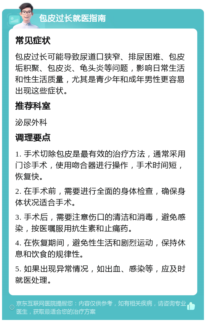 包皮过长就医指南 常见症状 包皮过长可能导致尿道口狭窄、排尿困难、包皮垢积聚、包皮炎、龟头炎等问题，影响日常生活和性生活质量，尤其是青少年和成年男性更容易出现这些症状。 推荐科室 泌尿外科 调理要点 1. 手术切除包皮是最有效的治疗方法，通常采用门诊手术，使用吻合器进行操作，手术时间短，恢复快。 2. 在手术前，需要进行全面的身体检查，确保身体状况适合手术。 3. 手术后，需要注意伤口的清洁和消毒，避免感染，按医嘱服用抗生素和止痛药。 4. 在恢复期间，避免性生活和剧烈运动，保持休息和饮食的规律性。 5. 如果出现异常情况，如出血、感染等，应及时就医处理。