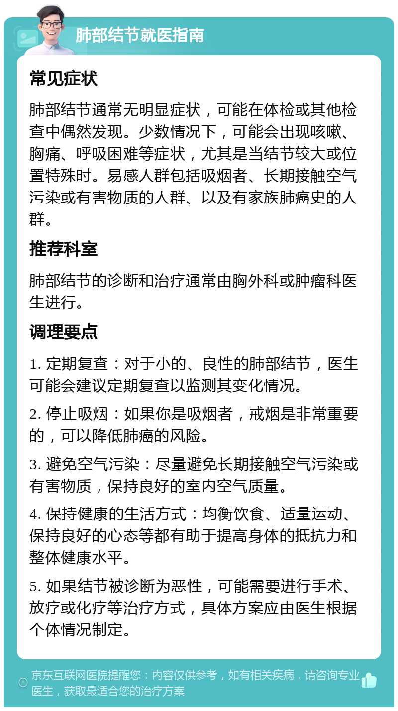 肺部结节就医指南 常见症状 肺部结节通常无明显症状，可能在体检或其他检查中偶然发现。少数情况下，可能会出现咳嗽、胸痛、呼吸困难等症状，尤其是当结节较大或位置特殊时。易感人群包括吸烟者、长期接触空气污染或有害物质的人群、以及有家族肺癌史的人群。 推荐科室 肺部结节的诊断和治疗通常由胸外科或肿瘤科医生进行。 调理要点 1. 定期复查：对于小的、良性的肺部结节，医生可能会建议定期复查以监测其变化情况。 2. 停止吸烟：如果你是吸烟者，戒烟是非常重要的，可以降低肺癌的风险。 3. 避免空气污染：尽量避免长期接触空气污染或有害物质，保持良好的室内空气质量。 4. 保持健康的生活方式：均衡饮食、适量运动、保持良好的心态等都有助于提高身体的抵抗力和整体健康水平。 5. 如果结节被诊断为恶性，可能需要进行手术、放疗或化疗等治疗方式，具体方案应由医生根据个体情况制定。