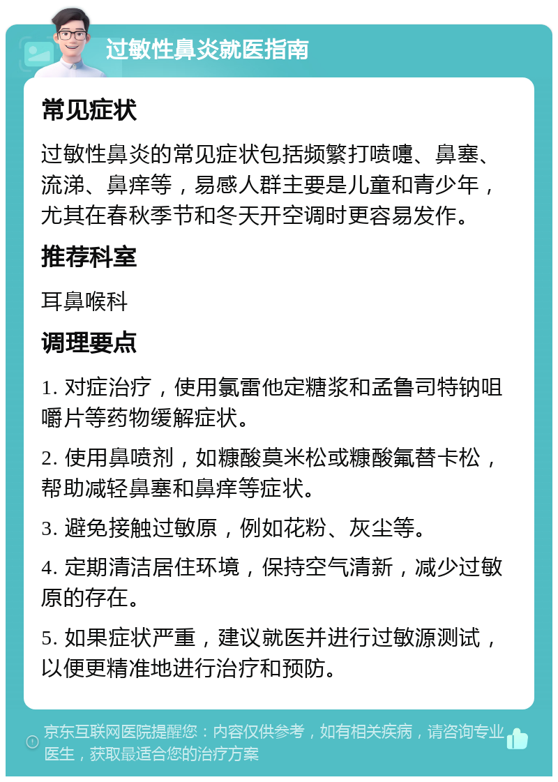 过敏性鼻炎就医指南 常见症状 过敏性鼻炎的常见症状包括频繁打喷嚏、鼻塞、流涕、鼻痒等，易感人群主要是儿童和青少年，尤其在春秋季节和冬天开空调时更容易发作。 推荐科室 耳鼻喉科 调理要点 1. 对症治疗，使用氯雷他定糖浆和孟鲁司特钠咀嚼片等药物缓解症状。 2. 使用鼻喷剂，如糠酸莫米松或糠酸氟替卡松，帮助减轻鼻塞和鼻痒等症状。 3. 避免接触过敏原，例如花粉、灰尘等。 4. 定期清洁居住环境，保持空气清新，减少过敏原的存在。 5. 如果症状严重，建议就医并进行过敏源测试，以便更精准地进行治疗和预防。