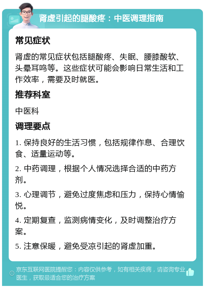 肾虚引起的腿酸疼：中医调理指南 常见症状 肾虚的常见症状包括腿酸疼、失眠、腰膝酸软、头晕耳鸣等。这些症状可能会影响日常生活和工作效率，需要及时就医。 推荐科室 中医科 调理要点 1. 保持良好的生活习惯，包括规律作息、合理饮食、适量运动等。 2. 中药调理，根据个人情况选择合适的中药方剂。 3. 心理调节，避免过度焦虑和压力，保持心情愉悦。 4. 定期复查，监测病情变化，及时调整治疗方案。 5. 注意保暖，避免受凉引起的肾虚加重。