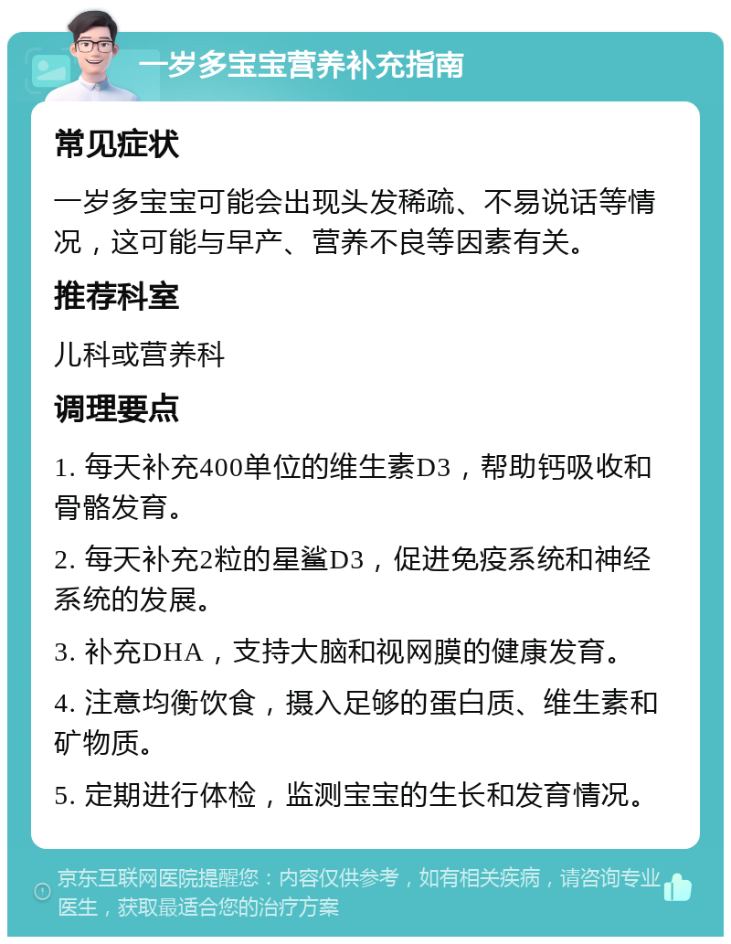 一岁多宝宝营养补充指南 常见症状 一岁多宝宝可能会出现头发稀疏、不易说话等情况，这可能与早产、营养不良等因素有关。 推荐科室 儿科或营养科 调理要点 1. 每天补充400单位的维生素D3，帮助钙吸收和骨骼发育。 2. 每天补充2粒的星鲨D3，促进免疫系统和神经系统的发展。 3. 补充DHA，支持大脑和视网膜的健康发育。 4. 注意均衡饮食，摄入足够的蛋白质、维生素和矿物质。 5. 定期进行体检，监测宝宝的生长和发育情况。