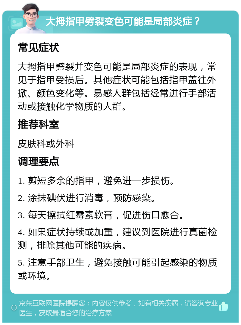 大拇指甲劈裂变色可能是局部炎症？ 常见症状 大拇指甲劈裂并变色可能是局部炎症的表现，常见于指甲受损后。其他症状可能包括指甲盖往外掀、颜色变化等。易感人群包括经常进行手部活动或接触化学物质的人群。 推荐科室 皮肤科或外科 调理要点 1. 剪短多余的指甲，避免进一步损伤。 2. 涂抹碘伏进行消毒，预防感染。 3. 每天擦拭红霉素软膏，促进伤口愈合。 4. 如果症状持续或加重，建议到医院进行真菌检测，排除其他可能的疾病。 5. 注意手部卫生，避免接触可能引起感染的物质或环境。