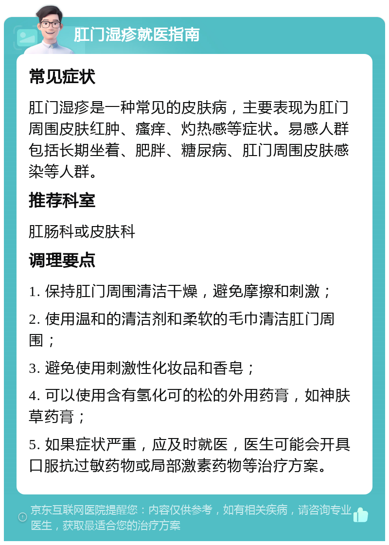 肛门湿疹就医指南 常见症状 肛门湿疹是一种常见的皮肤病，主要表现为肛门周围皮肤红肿、瘙痒、灼热感等症状。易感人群包括长期坐着、肥胖、糖尿病、肛门周围皮肤感染等人群。 推荐科室 肛肠科或皮肤科 调理要点 1. 保持肛门周围清洁干燥，避免摩擦和刺激； 2. 使用温和的清洁剂和柔软的毛巾清洁肛门周围； 3. 避免使用刺激性化妆品和香皂； 4. 可以使用含有氢化可的松的外用药膏，如神肤草药膏； 5. 如果症状严重，应及时就医，医生可能会开具口服抗过敏药物或局部激素药物等治疗方案。