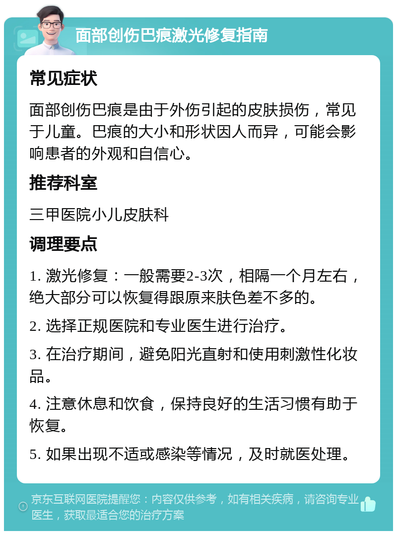 面部创伤巴痕激光修复指南 常见症状 面部创伤巴痕是由于外伤引起的皮肤损伤，常见于儿童。巴痕的大小和形状因人而异，可能会影响患者的外观和自信心。 推荐科室 三甲医院小儿皮肤科 调理要点 1. 激光修复：一般需要2-3次，相隔一个月左右，绝大部分可以恢复得跟原来肤色差不多的。 2. 选择正规医院和专业医生进行治疗。 3. 在治疗期间，避免阳光直射和使用刺激性化妆品。 4. 注意休息和饮食，保持良好的生活习惯有助于恢复。 5. 如果出现不适或感染等情况，及时就医处理。