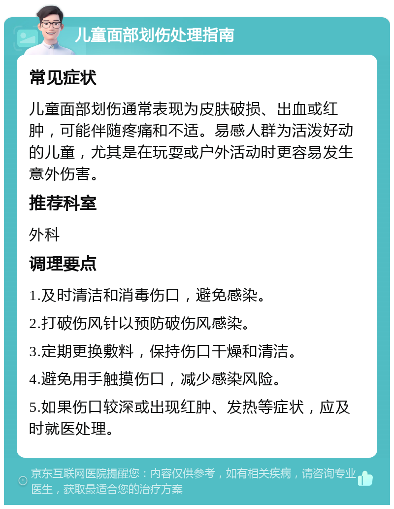 儿童面部划伤处理指南 常见症状 儿童面部划伤通常表现为皮肤破损、出血或红肿，可能伴随疼痛和不适。易感人群为活泼好动的儿童，尤其是在玩耍或户外活动时更容易发生意外伤害。 推荐科室 外科 调理要点 1.及时清洁和消毒伤口，避免感染。 2.打破伤风针以预防破伤风感染。 3.定期更换敷料，保持伤口干燥和清洁。 4.避免用手触摸伤口，减少感染风险。 5.如果伤口较深或出现红肿、发热等症状，应及时就医处理。