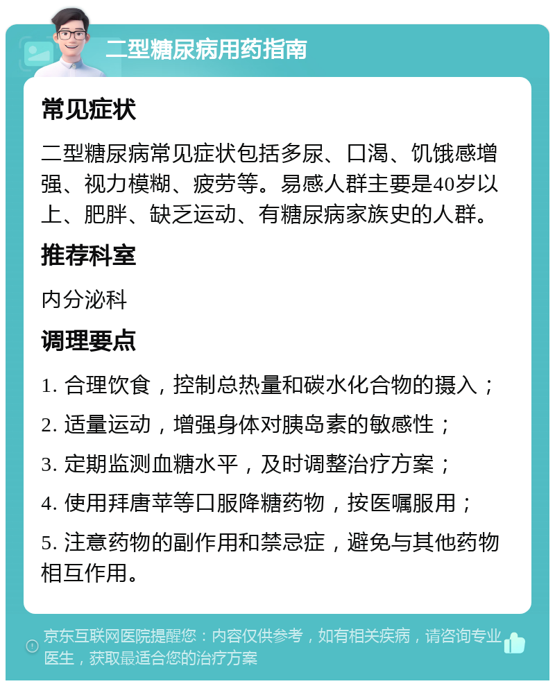 二型糖尿病用药指南 常见症状 二型糖尿病常见症状包括多尿、口渴、饥饿感增强、视力模糊、疲劳等。易感人群主要是40岁以上、肥胖、缺乏运动、有糖尿病家族史的人群。 推荐科室 内分泌科 调理要点 1. 合理饮食，控制总热量和碳水化合物的摄入； 2. 适量运动，增强身体对胰岛素的敏感性； 3. 定期监测血糖水平，及时调整治疗方案； 4. 使用拜唐苹等口服降糖药物，按医嘱服用； 5. 注意药物的副作用和禁忌症，避免与其他药物相互作用。