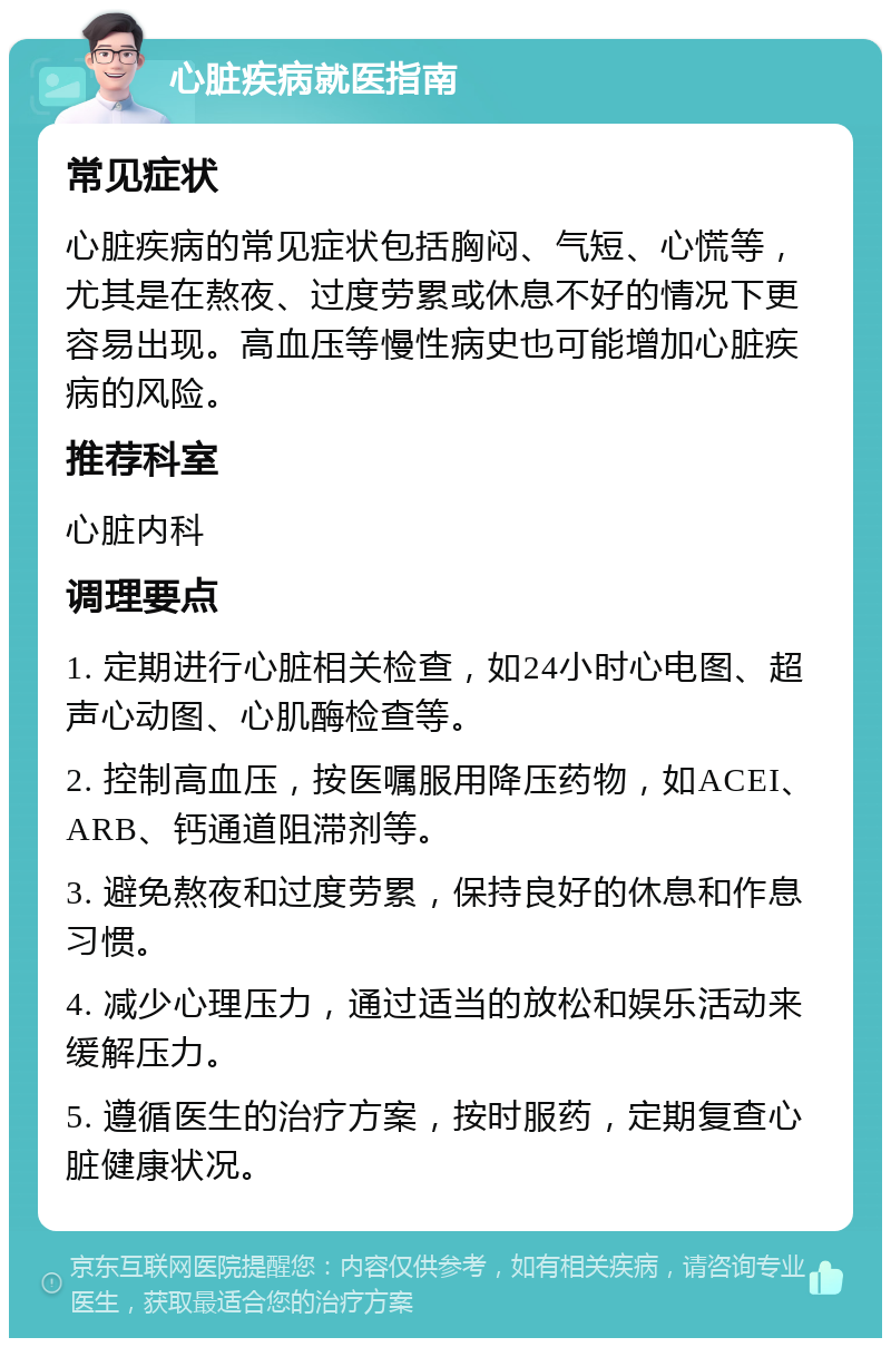 心脏疾病就医指南 常见症状 心脏疾病的常见症状包括胸闷、气短、心慌等，尤其是在熬夜、过度劳累或休息不好的情况下更容易出现。高血压等慢性病史也可能增加心脏疾病的风险。 推荐科室 心脏内科 调理要点 1. 定期进行心脏相关检查，如24小时心电图、超声心动图、心肌酶检查等。 2. 控制高血压，按医嘱服用降压药物，如ACEI、ARB、钙通道阻滞剂等。 3. 避免熬夜和过度劳累，保持良好的休息和作息习惯。 4. 减少心理压力，通过适当的放松和娱乐活动来缓解压力。 5. 遵循医生的治疗方案，按时服药，定期复查心脏健康状况。