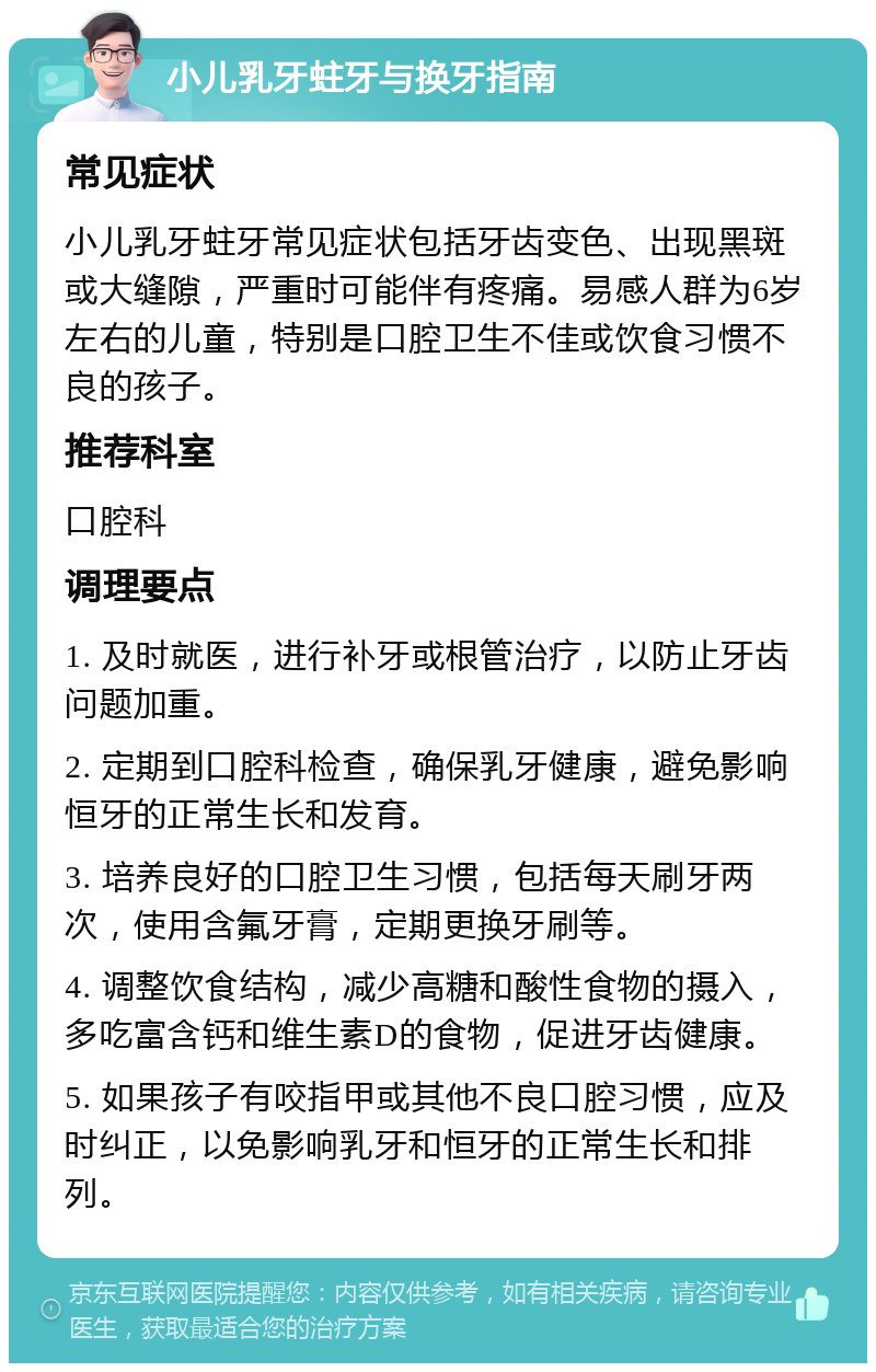 小儿乳牙蛀牙与换牙指南 常见症状 小儿乳牙蛀牙常见症状包括牙齿变色、出现黑斑或大缝隙，严重时可能伴有疼痛。易感人群为6岁左右的儿童，特别是口腔卫生不佳或饮食习惯不良的孩子。 推荐科室 口腔科 调理要点 1. 及时就医，进行补牙或根管治疗，以防止牙齿问题加重。 2. 定期到口腔科检查，确保乳牙健康，避免影响恒牙的正常生长和发育。 3. 培养良好的口腔卫生习惯，包括每天刷牙两次，使用含氟牙膏，定期更换牙刷等。 4. 调整饮食结构，减少高糖和酸性食物的摄入，多吃富含钙和维生素D的食物，促进牙齿健康。 5. 如果孩子有咬指甲或其他不良口腔习惯，应及时纠正，以免影响乳牙和恒牙的正常生长和排列。