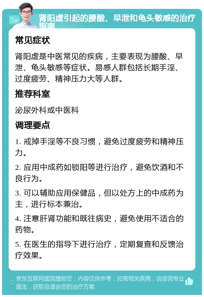 肾阳虚引起的腰酸、早泄和龟头敏感的治疗指南 常见症状 肾阳虚是中医常见的疾病，主要表现为腰酸、早泄、龟头敏感等症状。易感人群包括长期手淫、过度疲劳、精神压力大等人群。 推荐科室 泌尿外科或中医科 调理要点 1. 戒掉手淫等不良习惯，避免过度疲劳和精神压力。 2. 应用中成药如锁阳等进行治疗，避免饮酒和不良行为。 3. 可以辅助应用保健品，但以处方上的中成药为主，进行标本兼治。 4. 注意肝肾功能和既往病史，避免使用不适合的药物。 5. 在医生的指导下进行治疗，定期复查和反馈治疗效果。