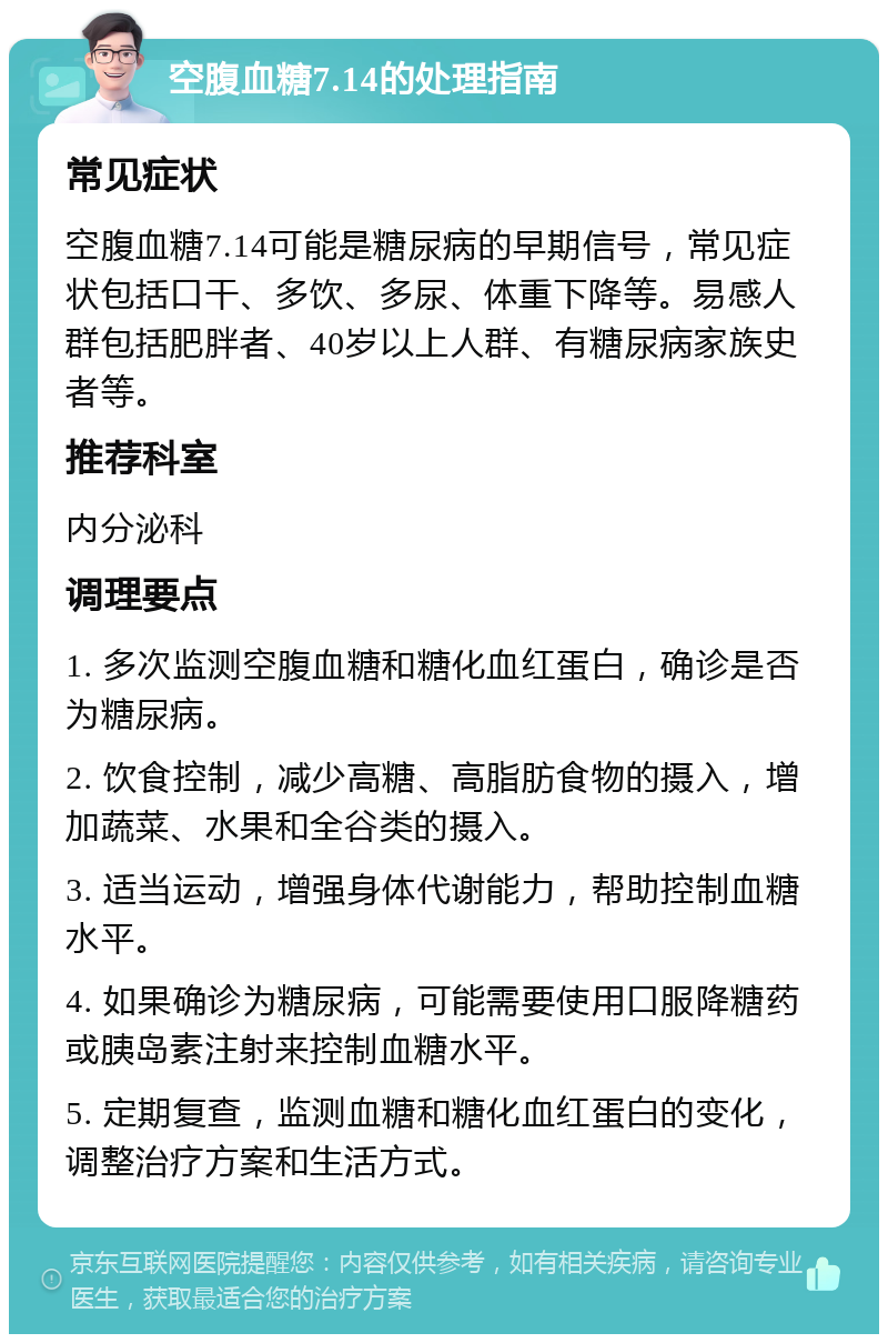 空腹血糖7.14的处理指南 常见症状 空腹血糖7.14可能是糖尿病的早期信号，常见症状包括口干、多饮、多尿、体重下降等。易感人群包括肥胖者、40岁以上人群、有糖尿病家族史者等。 推荐科室 内分泌科 调理要点 1. 多次监测空腹血糖和糖化血红蛋白，确诊是否为糖尿病。 2. 饮食控制，减少高糖、高脂肪食物的摄入，增加蔬菜、水果和全谷类的摄入。 3. 适当运动，增强身体代谢能力，帮助控制血糖水平。 4. 如果确诊为糖尿病，可能需要使用口服降糖药或胰岛素注射来控制血糖水平。 5. 定期复查，监测血糖和糖化血红蛋白的变化，调整治疗方案和生活方式。