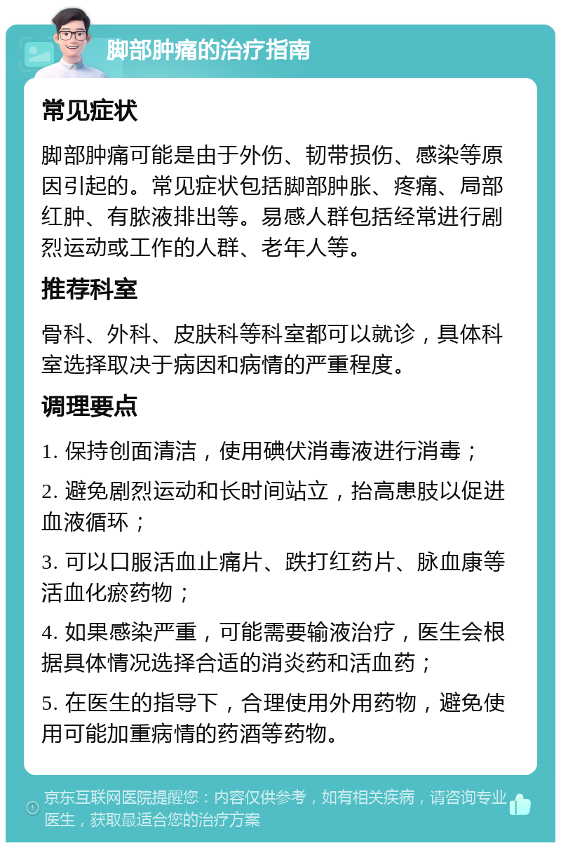 脚部肿痛的治疗指南 常见症状 脚部肿痛可能是由于外伤、韧带损伤、感染等原因引起的。常见症状包括脚部肿胀、疼痛、局部红肿、有脓液排出等。易感人群包括经常进行剧烈运动或工作的人群、老年人等。 推荐科室 骨科、外科、皮肤科等科室都可以就诊，具体科室选择取决于病因和病情的严重程度。 调理要点 1. 保持创面清洁，使用碘伏消毒液进行消毒； 2. 避免剧烈运动和长时间站立，抬高患肢以促进血液循环； 3. 可以口服活血止痛片、跌打红药片、脉血康等活血化瘀药物； 4. 如果感染严重，可能需要输液治疗，医生会根据具体情况选择合适的消炎药和活血药； 5. 在医生的指导下，合理使用外用药物，避免使用可能加重病情的药酒等药物。