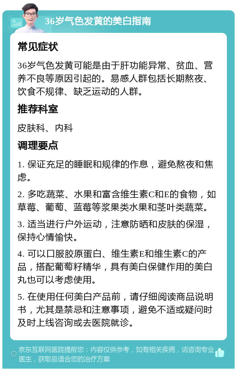 36岁气色发黄的美白指南 常见症状 36岁气色发黄可能是由于肝功能异常、贫血、营养不良等原因引起的。易感人群包括长期熬夜、饮食不规律、缺乏运动的人群。 推荐科室 皮肤科、内科 调理要点 1. 保证充足的睡眠和规律的作息，避免熬夜和焦虑。 2. 多吃蔬菜、水果和富含维生素C和E的食物，如草莓、葡萄、蓝莓等浆果类水果和茎叶类蔬菜。 3. 适当进行户外运动，注意防晒和皮肤的保湿，保持心情愉快。 4. 可以口服胶原蛋白、维生素E和维生素C的产品，搭配葡萄籽精华，具有美白保健作用的美白丸也可以考虑使用。 5. 在使用任何美白产品前，请仔细阅读商品说明书，尤其是禁忌和注意事项，避免不适或疑问时及时上线咨询或去医院就诊。